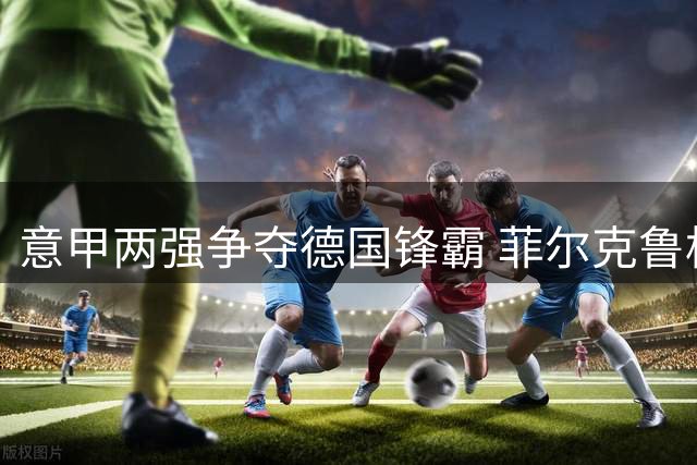 意甲两强争夺德国锋霸 菲尔克鲁格或成蓝鹰新目标